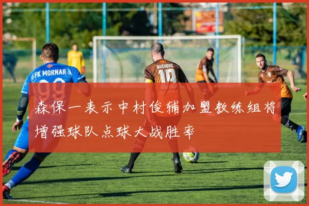 森保一表示中村俊辅加盟教练组将增强球队点球大战胜率