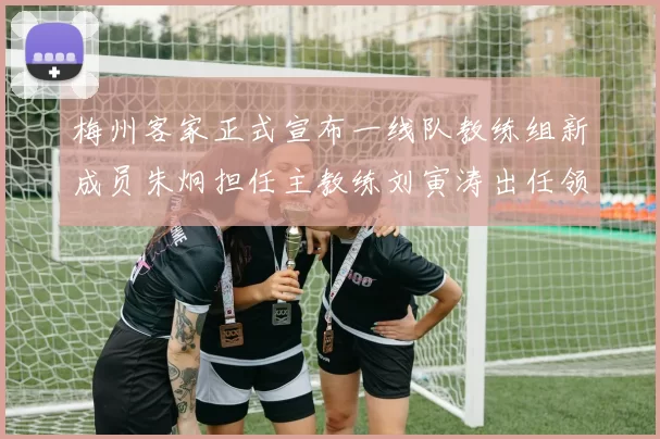 梅州客家正式宣布一线队教练组新成员朱炯担任主教练刘寅涛出任领队
