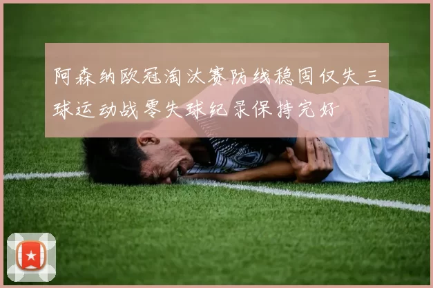 阿森纳欧冠淘汰赛防线稳固仅失三球运动战零失球纪录保持完好