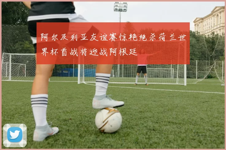 阿尔及利亚友谊赛惊艳绝杀荷兰世界杯首战将迎战阿根廷