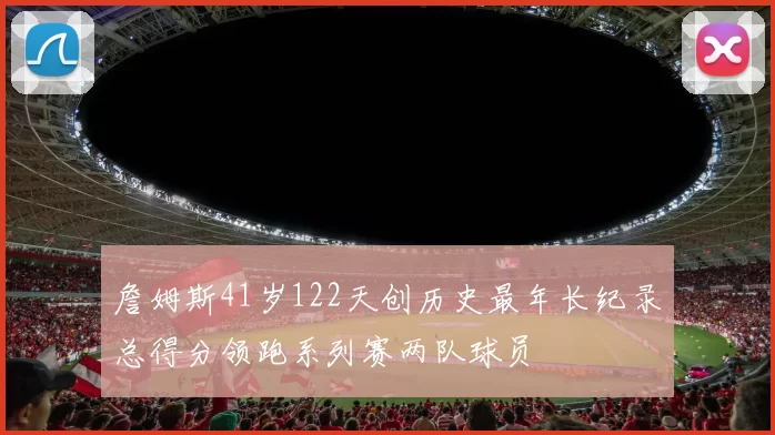 詹姆斯41岁122天创历史最年长纪录总得分领跑系列赛两队球员