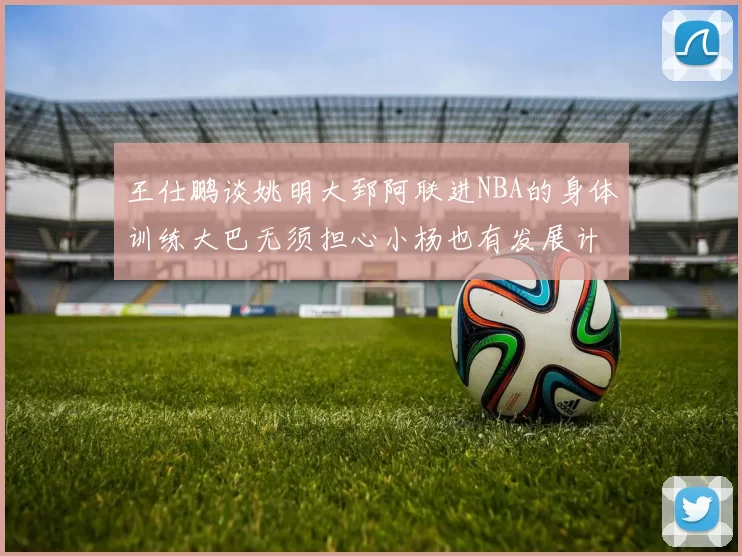 王仕鹏谈姚明大郅阿联进NBA的身体训练大巴无须担心小杨也有发展计划