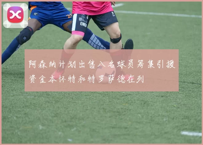 阿森纳计划出售八名球员筹集引援资金本怀特和特罗萨德在列