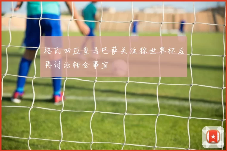 格瓦回应皇马巴萨关注称世界杯后再讨论转会事宜