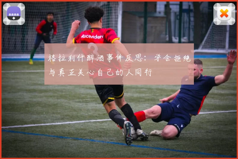 格拉利什醉酒事件反思：学会拒绝与真正关心自己的人同行