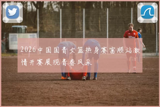 2026中国国青女篮热身赛富顺站激情开赛展现青春风采