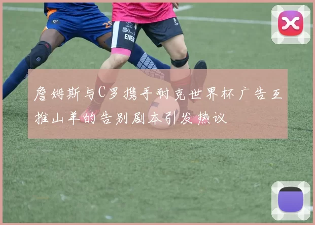 詹姆斯与C罗携手耐克世界杯广告互推山羊的告别剧本引发热议