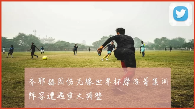 齐耶赫因伤无缘世界杯摩洛哥集训阵容遭遇重大调整