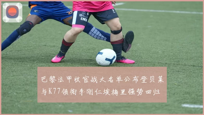 巴黎法甲收官战大名单公布登贝莱与K77领衔李刚仁埃梅里强势回归