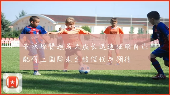 齐沃称赞迪乌夫成长迅速证明自己配得上国际米兰的信任与期待